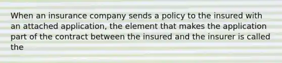 When an insurance company sends a policy to the insured with an attached application, the element that makes the application part of the contract between the insured and the insurer is called the