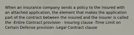 When an insurance company sends a policy to the insured with an attached application, the element that makes the application part of the contract between the insured and the insurer is called the -Entire Contract provision - Insuring clause -Time Limit on Certain Defense provision -Legal Contract clause