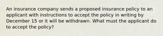 An insurance company sends a proposed insurance policy to an applicant with instructions to accept the policy in writing by December 15 or it will be withdrawn. What must the applicant do to accept the policy?