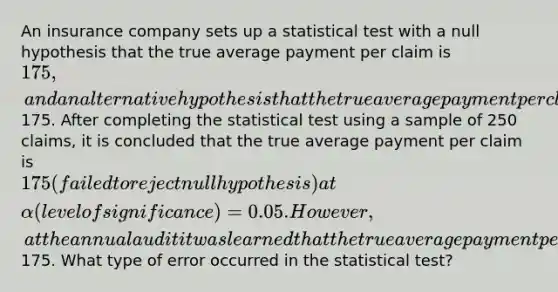 An insurance company sets up a statistical test with a null hypothesis that the true average payment per claim is 175, and an alternative hypothesis that the true average payment per claim is greater than175. After completing the statistical test using a sample of 250 claims, it is concluded that the true average payment per claim is 175 (failed to reject null hypothesis) at α (level of significance) = 0.05. However, at the annual audit it was learned that the true average payment per claim is really greater than175. What type of error occurred in the statistical test?