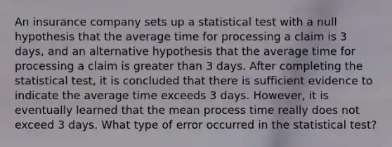 An insurance company sets up a statistical test with a null hypothesis that the average time for processing a claim is 3​ days, and an alternative hypothesis that the average time for processing a claim is greater than 3 days. After completing the statistical​ test, it is concluded that there is sufficient evidence to indicate the average time exceeds 3 days.​ However, it is eventually learned that the mean process time really does not exceed 3 days. What type of error occurred in the statistical​ test?