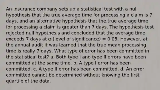 An insurance company sets up a statistical test with a null hypothesis that the true average time for processing a claim is 7 days, and an alternative hypothesis that the true average time for processing a claim is greater than 7 days. The hypothesis test rejected null hypothesis and concluded that the average time exceeds 7 days at α (level of significance) = 0.05. However, at the annual audit it was learned that the true mean processing time is really 7 days. What type of error has been committed in the statistical test? a. Both type I and type II errors have been committed at the same time. b. A type I error has been committed. c. A type II error has been committed. d. An error committed cannot be determined without knowing the first quartile of the data.