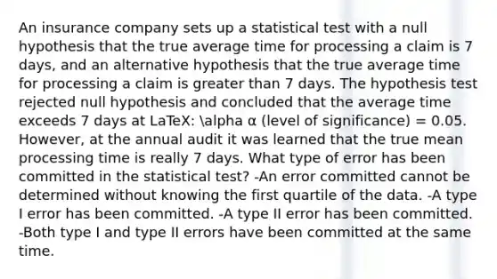 An insurance company sets up a statistical test with a null hypothesis that the true average time for processing a claim is 7 days, and an alternative hypothesis that the true average time for processing a claim is greater than 7 days. The hypothesis test rejected null hypothesis and concluded that the average time exceeds 7 days at LaTeX: alpha α (level of significance) = 0.05. However, at the annual audit it was learned that the true mean processing time is really 7 days. What type of error has been committed in the statistical test? -An error committed cannot be determined without knowing the first quartile of the data. -A type I error has been committed. -A type II error has been committed. -Both type I and type II errors have been committed at the same time.