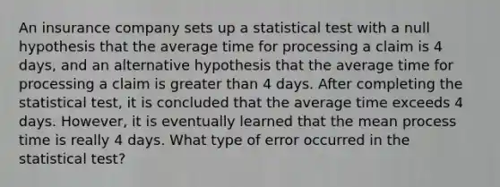 An insurance company sets up a statistical test with a null hypothesis that the average time for processing a claim is 4 days, and an alternative hypothesis that the average time for processing a claim is greater than 4 days. After completing the statistical test, it is concluded that the average time exceeds 4 days. However, it is eventually learned that the mean process time is really 4 days. What type of error occurred in the statistical test?