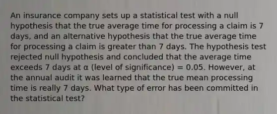 An insurance company sets up a statistical test with a null hypothesis that the true average time for processing a claim is 7 days, and an alternative hypothesis that the true average time for processing a claim is <a href='https://www.questionai.com/knowledge/ktgHnBD4o3-greater-than' class='anchor-knowledge'>greater than</a> 7 days. The hypothesis test rejected null hypothesis and concluded that the average time exceeds 7 days at α (level of significance) = 0.05. However, at the annual audit it was learned that the true mean processing time is really 7 days. What type of error has been committed in the statistical test?