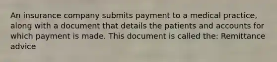 An insurance company submits payment to a medical practice, along with a document that details the patients and accounts for which payment is made. This document is called the: Remittance advice