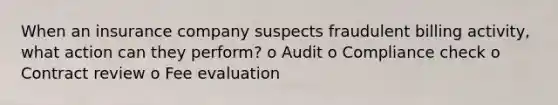 When an insurance company suspects fraudulent billing activity, what action can they perform? o Audit o Compliance check o Contract review o Fee evaluation