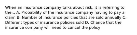 When an insurance company talks about risk, it is referring to the... A. Probability of the insurance company having to pay a claim B. Number of insurance policies that are sold annually C. Different types of insurance policies sold D. Chance that the insurance company will need to cancel the policy