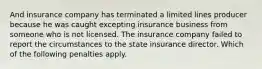 And insurance company has terminated a limited lines producer because he was caught excepting insurance business from someone who is not licensed. The insurance company failed to report the circumstances to the state insurance director. Which of the following penalties apply.