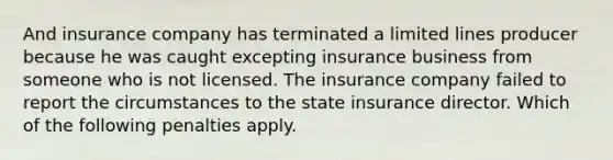 And insurance company has terminated a limited lines producer because he was caught excepting insurance business from someone who is not licensed. The insurance company failed to report the circumstances to the state insurance director. Which of the following penalties apply.