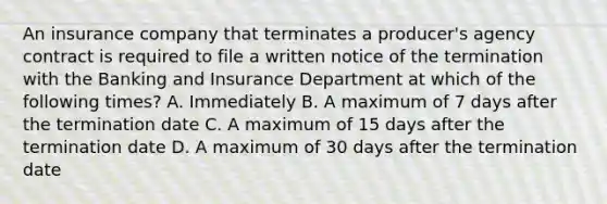 An insurance company that terminates a producer's agency contract is required to file a written notice of the termination with the Banking and Insurance Department at which of the following times? A. Immediately B. A maximum of 7 days after the termination date C. A maximum of 15 days after the termination date D. A maximum of 30 days after the termination date