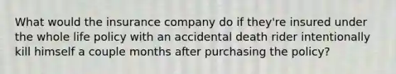 What would the insurance company do if they're insured under the whole life policy with an accidental death rider intentionally kill himself a couple months after purchasing the policy?