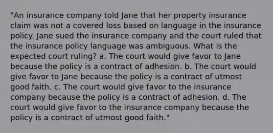 "An insurance company told Jane that her property insurance claim was not a covered loss based on language in the insurance policy. Jane sued the insurance company and the court ruled that the insurance policy language was ambiguous. What is the expected court ruling? a. The court would give favor to Jane because the policy is a contract of adhesion. b. The court would give favor to Jane because the policy is a contract of utmost good faith. c. The court would give favor to the insurance company because the policy is a contract of adhesion. d. The court would give favor to the insurance company because the policy is a contract of utmost good faith."