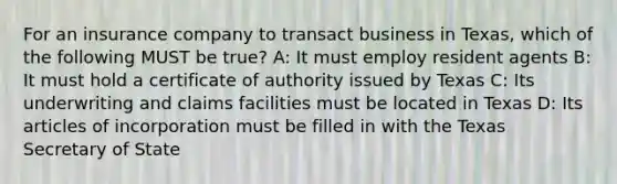 For an insurance company to transact business in Texas, which of the following MUST be true? A: It must employ resident agents B: It must hold a certificate of authority issued by Texas C: Its underwriting and claims facilities must be located in Texas D: Its articles of incorporation must be filled in with the Texas Secretary of State