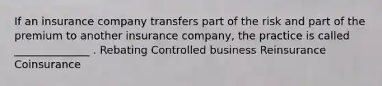 If an insurance company transfers part of the risk and part of the premium to another insurance company, the practice is called ______________ . Rebating Controlled business Reinsurance Coinsurance