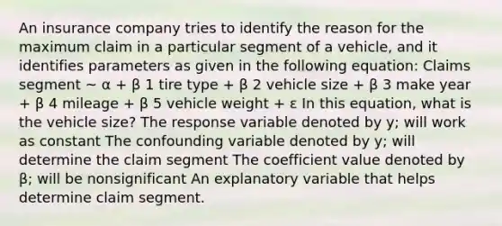 An insurance company tries to identify the reason for the maximum claim in a particular segment of a vehicle, and it identifies parameters as given in the following equation: Claims segment ~ α + β 1 tire type + β 2 vehicle size + β 3 make year + β 4 mileage + β 5 vehicle weight + ε In this equation, what is the vehicle size? The response variable denoted by y; will work as constant The confounding variable denoted by y; will determine the claim segment The coefficient value denoted by β; will be nonsignificant An explanatory variable that helps determine claim segment.