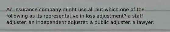 An insurance company might use all but which one of the following as its representative in loss adjustment? a staff adjuster. an independent adjuster. a public adjuster. a lawyer.