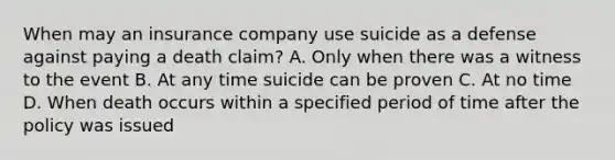 When may an insurance company use suicide as a defense against paying a death claim? A. Only when there was a witness to the event B. At any time suicide can be proven C. At no time D. When death occurs within a specified period of time after the policy was issued