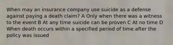 When may an insurance company use suicide as a defense against paying a death claim? A Only when there was a witness to the event B At any time suicide can be proven C At no time D When death occurs within a specified period of time after the policy was issued