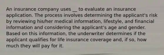 An insurance company uses __ to evaluate an insurance application. The process involves determining the applicant's risk by reviewing his/her medical information, lifestyle, and financial information and considering the applicant's age and gender. Based on this information, the underwriter determines if the applicant qualifies for life insurance coverage and, if so, how much they will pay for it.