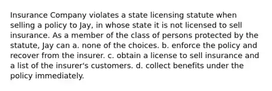 Insurance Company violates a state licensing statute when selling a policy to Jay, in whose state it is not licensed to sell insurance. As a member of the class of persons protected by the statute, Jay can a. none of the choices. b. enforce the policy and recover from the insurer. c. obtain a license to sell insurance and a list of the insurer's customers. d. collect benefits under the policy immediately.