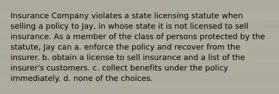 Insurance Company violates a state licensing statute when selling a policy to Jay, in whose state it is not licensed to sell insurance. As a member of the class of persons protected by the statute, Jay can a. enforce the policy and recover from the insurer. b. obtain a license to sell insurance and a list of the insurer's customers. c. collect benefits under the policy immediately. d. none of the choices.