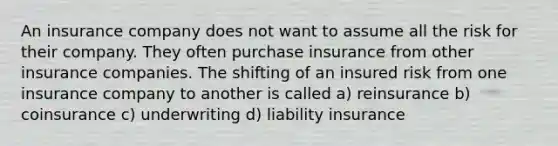 An insurance company does not want to assume all the risk for their company. They often purchase insurance from other insurance companies. The shifting of an insured risk from one insurance company to another is called a) reinsurance b) coinsurance c) underwriting d) liability insurance