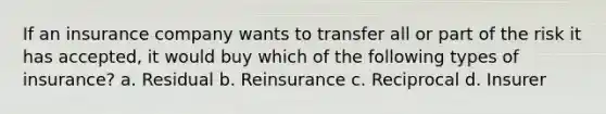 If an insurance company wants to transfer all or part of the risk it has accepted, it would buy which of the following types of insurance? a. Residual b. Reinsurance c. Reciprocal d. Insurer