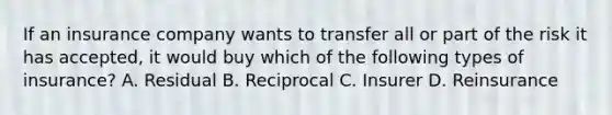 If an insurance company wants to transfer all or part of the risk it has accepted, it would buy which of the following types of insurance? A. Residual B. Reciprocal C. Insurer D. Reinsurance