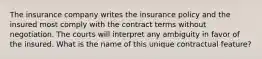 The insurance company writes the insurance policy and the insured most comply with the contract terms without negotiation. The courts will interpret any ambiguity in favor of the insured. What is the name of this unique contractual feature?