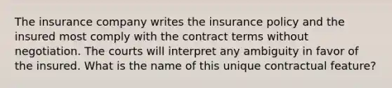 The insurance company writes the insurance policy and the insured most comply with the contract terms without negotiation. The courts will interpret any ambiguity in favor of the insured. What is the name of this unique contractual feature?