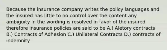 Because the insurance company writes the policy languages and the insured has little to no control over the content any ambiguity in the wording is resolved in favor of the insured therefore insurance policies are said to be A.) Aletory contracts B.) Contracts of Adhesion C.) Unilateral Contracts D.) contracts of indemnity