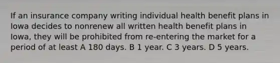 If an insurance company writing individual health benefit plans in Iowa decides to nonrenew all written health benefit plans in Iowa, they will be prohibited from re-entering the market for a period of at least A 180 days. B 1 year. C 3 years. D 5 years.