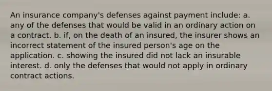 An insurance company's defenses against payment include: a. any of the defenses that would be valid in an ordinary action on a contract. b. if, on the death of an insured, the insurer shows an incorrect statement of the insured person's age on the application. c. showing the insured did not lack an insurable interest. d. only the defenses that would not apply in ordinary contract actions.