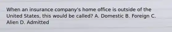 When an insurance company's home office is outside of the United States, this would be called? A. Domestic B. Foreign C. Alien D. Admitted