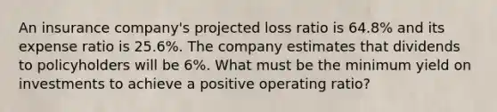 An insurance company's projected loss ratio is 64.8% and its expense ratio is 25.6%. The company estimates that dividends to policyholders will be 6%. What must be the minimum yield on investments to achieve a positive operating ratio?