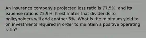 An insurance company's projected loss ratio is 77.5%, and its expense ratio is 23.9%. It estimates that dividends to policyholders will add another 5%. What is the minimum yield to on investments required in order to maintain a positive operating ratio?