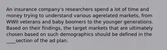 An insurance company's researchers spend a lot of time and money trying to understand various agerelated markets, from WWII veterans and baby boomers to the younger generations. Based on their findings, the target markets that are ultimately chosen based on such demographics should be defined in the ____section of the ad plan.