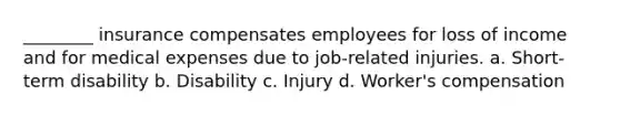 ________ insurance compensates employees for loss of income and for medical expenses due to job-related injuries. a. Short-term disability b. Disability c. Injury d. Worker's compensation