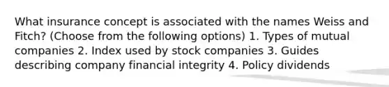 What insurance concept is associated with the names Weiss and Fitch? (Choose from the following options) 1. Types of mutual companies 2. Index used by stock companies 3. Guides describing company financial integrity 4. Policy dividends