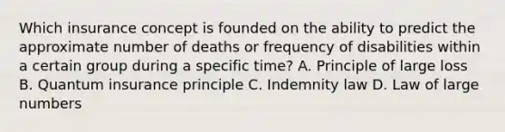 Which insurance concept is founded on the ability to predict the approximate number of deaths or frequency of disabilities within a certain group during a specific time? A. Principle of large loss B. Quantum insurance principle C. Indemnity law D. Law of large numbers