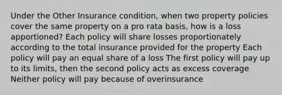 Under the Other Insurance condition, when two property policies cover the same property on a pro rata basis, how is a loss apportioned? Each policy will share losses proportionately according to the total insurance provided for the property Each policy will pay an equal share of a loss The first policy will pay up to its limits, then the second policy acts as excess coverage Neither policy will pay because of overinsurance