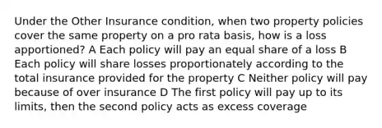 Under the Other Insurance condition, when two property policies cover the same property on a pro rata basis, how is a loss apportioned? A Each policy will pay an equal share of a loss B Each policy will share losses proportionately according to the total insurance provided for the property C Neither policy will pay because of over insurance D The first policy will pay up to its limits, then the second policy acts as excess coverage