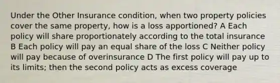 Under the Other Insurance condition, when two property policies cover the same property, how is a loss apportioned? A Each policy will share proportionately according to the total insurance B Each policy will pay an equal share of the loss C Neither policy will pay because of overinsurance D The first policy will pay up to its limits; then the second policy acts as excess coverage