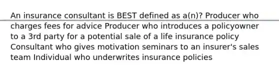 An insurance consultant is BEST defined as a(n)? Producer who charges fees for advice Producer who introduces a policyowner to a 3rd party for a potential sale of a life insurance policy Consultant who gives motivation seminars to an insurer's sales team Individual who underwrites insurance policies