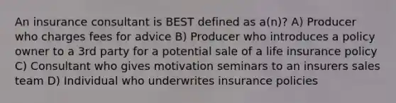 An insurance consultant is BEST defined as a(n)? A) Producer who charges fees for advice B) Producer who introduces a policy owner to a 3rd party for a potential sale of a life insurance policy C) Consultant who gives motivation seminars to an insurers sales team D) Individual who underwrites insurance policies