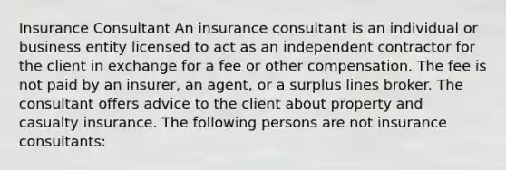 Insurance Consultant An insurance consultant is an individual or business entity licensed to act as an independent contractor for the client in exchange for a fee or other compensation. The fee is not paid by an insurer, an agent, or a surplus lines broker. The consultant offers advice to the client about property and casualty insurance. The following persons are not insurance consultants: