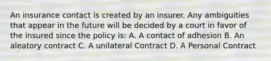 An insurance contact is created by an insurer. Any ambiguities that appear in the future will be decided by a court in favor of the insured since the policy is: A. A contact of adhesion B. An aleatory contract C. A unilateral Contract D. A Personal Contract