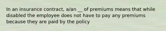 In an insurance contract, a/an __ of premiums means that while disabled the employee does not have to pay any premiums because they are paid by the policy