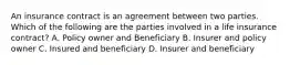 An insurance contract is an agreement between two parties. Which of the following are the parties involved in a life insurance contract? A. Policy owner and Beneficiary B. Insurer and policy owner C. Insured and beneficiary D. Insurer and beneficiary